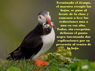 Terminado el tiempo,
el maestro recogió las
hojas, se puso al
frente de la clase y
comenzó a leer las
redacciones una a
una en voz alta.
Todas, sin excepción,
definían el punto
negro intentando dar
explicaciones por su
presencia al centro de
la hoja.

 