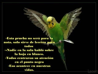 -Esta prueba no será para la
nota, solo sirve de lección para
todos
--Nadie en la sala habló sobre
la hoja en blanco.
-Todos centraron su atención
en el punto negro
-Eso acontece en nuestras
vidas.

 