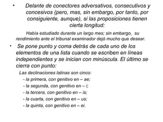 • Delante de conectores adversativos, consecutivos y
concesivos (pero, mas, sin embargo, por tanto, por
consiguiente, aunque), si las proposiciones tienen
cierta longitud:
Había estudiado durante un largo mes; sin embargo, su
rendimiento ante el tribunal examinador dejó mucho que desear.
• Se pone punto y coma detrás de cada uno de los
elementos de una lista cuando se escriben en líneas
independientes y se inician con minúscula. El último se
cierra con punto:
Las declinaciones latinas son cinco:
- la primera, con genitivo en – ae;
- la segunda, con genitivo en – i;
- la tercera, con genitivo en – is;
- la cuarta, con genitivo en – us;
- la quinta, con genitivo en – ei.
 