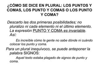 ¿CÓMO SE DICE EN PLURAL: LOS PUNTOS Y
COMAS, LOS PUNTO Y COMAS O LOS PUNTO
Y COMA?
Descarto las dos primeras posibilidades; no
pluralizo ni cada elemento ni el último elemento.
La expresión PUNTO Y COMA es invariable.
Así:
Es increíble cómo la gente no sabe dónde ni cuándo
colocar los punto y coma.
Para un plural inequívoco, se puede anteponer la
palabra SIGNOS:
Aquel texto estaba plagado de signos de punto y
coma.
 
