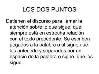 LOS DOS PUNTOS
Detienen el discurso para llamar la
atención sobre lo que sigue, que
siempre está en estrecha relación
con el texto precedente. Se escriben
pegados a la palabra o al signo que
los antecede y separados por un
espacio de la palabra o signo que los
sigue.
 