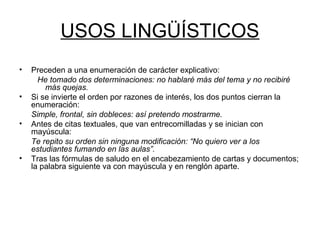 USOS LINGÜÍSTICOS
• Preceden a una enumeración de carácter explicativo:
He tomado dos determinaciones: no hablaré más del tema y no recibiré
más quejas.
• Si se invierte el orden por razones de interés, los dos puntos cierran la
enumeración:
Simple, frontal, sin dobleces: así pretendo mostrarme.
• Antes de citas textuales, que van entrecomilladas y se inician con
mayúscula:
Te repito su orden sin ninguna modificación: “No quiero ver a los
estudiantes fumando en las aulas”.
• Tras las fórmulas de saludo en el encabezamiento de cartas y documentos;
la palabra siguiente va con mayúscula y en renglón aparte.
 