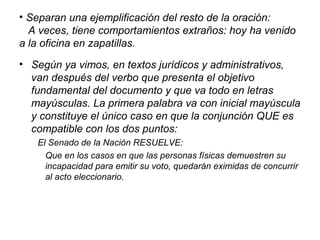 • Separan una ejemplificación del resto de la oración:
A veces, tiene comportamientos extraños: hoy ha venido
a la oficina en zapatillas.
• Según ya vimos, en textos jurídicos y administrativos,
van después del verbo que presenta el objetivo
fundamental del documento y que va todo en letras
mayúsculas. La primera palabra va con inicial mayúscula
y constituye el único caso en que la conjunción QUE es
compatible con los dos puntos:
El Senado de la Nación RESUELVE:
Que en los casos en que las personas físicas demuestren su
incapacidad para emitir su voto, quedarán eximidas de concurrir
al acto eleccionario.
 