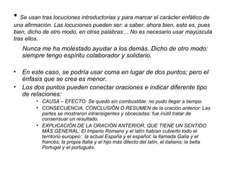 • Se usan tras locuciones introductorias y para marcar el carácter enfático de
una afirmación. Las locuciones pueden ser: a saber, ahora bien, esto es, pues
bien, dicho de otro modo, en otras palabras… No es necesario usar mayúscula
tras ellos.
Nunca me ha molestado ayudar a los demás. Dicho de otro modo:
siempre tengo espíritu colaborador y solidario.
• En este caso, se podría usar coma en lugar de dos puntos; pero el
énfasis que se crea es menor.
• Los dos puntos pueden conectar oraciones e indicar diferente tipo
de relaciones:
• CAUSA – EFECTO: Se quedó sin combustible: no pudo llegar a tiempo.
• CONSECUENCIA, CONCLUSIÓN O RESUMEN de la oración anterior: Las
partes se mostraron intransigentes y obcecadas: fue inútil tratar de
consensuar un resultado.
• EXPLICACIÓN DE LA ORACIÓN ANTERIOR, QUE TIENE UN SENTIDO
MÁS GENERAL: El Imperio Romano y el latín habían cubierto todo el
territorio europeo: la actual España y el español; la llamada Galia y el
francés; la propia Italia y el hijo más dilecto del latín, el italiano; la bella
Portugal y el portugués.
 