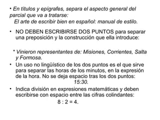 • En títulos y epígrafes, separa el aspecto general del
parcial que va a tratarse:
El arte de escribir bien en español: manual de estilo.
• NO DEBEN ESCRIBIRSE DOS PUNTOS para separar
una preposición y la construcción que ella introduce:
* Vinieron representantes de: Misiones, Corrientes, Salta
y Formosa.
• Un uso no lingüístico de los dos puntos es el que sirve
para separar las horas de los minutos, en la expresión
de la hora. No se deja espacio tras los dos puntos:
15:30.
• Indica división en expresiones matemáticas y deben
escribirse con espacio entre las cifras colindantes:
8 : 2 = 4.
 