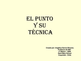 El Punto  y su  técnica Creado por: Angélica García Olivares. Profesora de NB1 2° Básico – 2009 Saint Mary School Coquimbo - Chile 