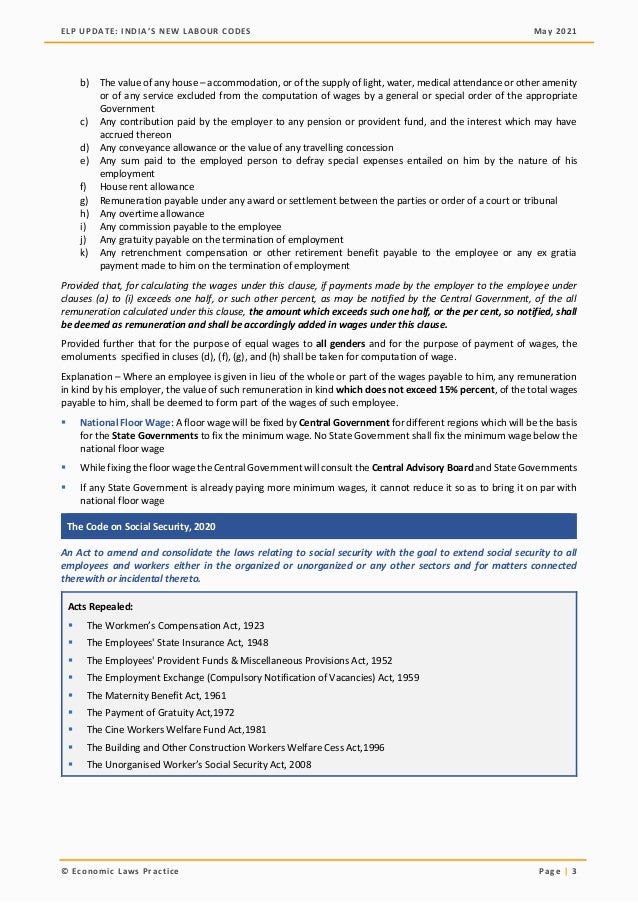 ELP UPDATE: INDIA’S NEW LABOUR CODES May 2021
© Economic Laws Practice Page | 3
b) The value of any house – accommodation, or of the supply of light, water, medical attendance or other amenity
or of any service excluded from the computation of wages by a general or special order of the appropriate
Government
c) Any contribution paid by the employer to any pension or provident fund, and the interest which may have
accrued thereon
d) Any conveyance allowance or the value of any travelling concession
e) Any sum paid to the employed person to defray special expenses entailed on him by the nature of his
employment
f) House rent allowance
g) Remuneration payable under any award or settlement between the parties or order of a court or tribunal
h) Any overtime allowance
i) Any commission payable to the employee
j) Any gratuity payable on the termination of employment
k) Any retrenchment compensation or other retirement benefit payable to the employee or any ex gratia
payment made to him on the termination of employment
Provided that, for calculating the wages under this clause, if payments made by the employer to the employee under
clauses (a) to (i) exceeds one half, or such other percent, as may be notified by the Central Government, of the all
remuneration calculated under this clause, the amount which exceeds such one half, or the per cent, so notified, shall
be deemed as remuneration and shall be accordingly added in wages under this clause.
Provided further that for the purpose of equal wages to all genders and for the purpose of payment of wages, the
emoluments specified in cluses (d), (f), (g), and (h) shall be taken for computation of wage.
Explanation – Where an employee is given in lieu of the whole or part of the wages payable to him, any remuneration
in kind by his employer, the value of such remuneration in kind which does not exceed 15% percent, of the total wages
payable to him, shall be deemed to form part of the wages of such employee.
▪ National Floor Wage: A floor wage will be fixed by Central Government for different regions which will be the basis
for the State Governments to fix the minimum wage. No State Government shall fix the minimum wage below the
national floor wage
▪ While fixing the floor wage the Central Government will consult the Central Advisory Board and State Governments
▪ If any State Government is already paying more minimum wages, it cannot reduce it so as to bring it on par with
national floor wage
The Code on Social Security, 2020
An Act to amend and consolidate the laws relating to social security with the goal to extend social security to all
employees and workers either in the organized or unorganized or any other sectors and for matters connected
therewith or incidental thereto.
Acts Repealed:
▪ The Workmen’s Compensation Act, 1923
▪ The Employees' State Insurance Act, 1948
▪ The Employees' Provident Funds & Miscellaneous Provisions Act, 1952
▪ The Employment Exchange (Compulsory Notification of Vacancies) Act, 1959
▪ The Maternity Benefit Act, 1961
▪ The Payment of Gratuity Act,1972
▪ The Cine Workers Welfare Fund Act,1981
▪ The Building and Other Construction Workers Welfare Cess Act,1996
▪ The Unorganised Worker’s Social Security Act, 2008
 