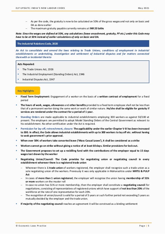 ELP UPDATE: INDIA’S NEW LABOUR CODES May 2021
© Economic Laws Practice Page | 5
− As per the code, the gratuity is now to be calculated on 50% of the gross wages and not only on basic and
DA as done earlier
− The maximum gratuity payable currently remains at INR 20 lakhs
Note: Since the wages are defined at 50%, any calculations (leave encashment, gratuity, PF etc.) under this Code may
have to be at 50% instead of earlier calculations of only on basic and DA.
The Industrial Relations Code, 2020
An Act to consolidate and amend the laws relating to Trade Unions, conditions of employment in industrial
establishments or undertaking, investigation and settlement of industrial disputes and for matters connected
therewith or incidental thereto
Acts Repealed:
▪ The Trade Unions Act, 1926
▪ The Industrial Employment (Standing Orders) Act, 1946
▪ Industrial Disputes Act, 1947
▪ Fixed Term Employment: Engagement of a worker on the basis of a written contract of employment for a fixed
period
▪ The hours of work, wages, allowances and other benefits provided to a fixed term employee shall not be less than
that of a permanent worker doing the same work or work of similar nature. He/she shall be eligible for gratuity if
services are rendered under the contract for a period of 1 year.
▪ Standing Orders are made applicable to industrial establishments employing 300 workers as against 50/100 at
present. The employers are permitted to adopt Model Standing Orders of the Central Government as relevant to
his establishment. No other certification under the Act is required.
▪ Permission for lay-off, retrenchment, closure: The applicability under the earlier Chapter V-B has been increased
to 300. In effect, the Code allows industrial establishments with up to 300 workers to lay off etc. without having
to seek government’s prior approval.
▪ When over 50% of workers take concerted leave (‘Mass Casual Leave’), it shall be considered as a strike
▪ Workers cannot go on strike without giving a notice of at least 60 days. Similar provisions for lock out.
▪ The Government proposes to set up a reskilling fund with the contributions of the employer equal to 15 days
wages last drawn by the worker
▪ Negotiating Union/Council: The Code provides for negotiating union or negotiating council in every
establishment wherever there is a registered trade union
− Wherever there is 1 trade union of workers registered, the employer shall recognize such a trade union as a
sole negotiating union of the workers. Previously it was only applicable in Maharashtra under MRTU & PULP
Act
− In cases of more than 1 union registered, the employer will recognise the union having membership of 51%
or more workers on the muster roll
− In-case no union has 51% or more membership, then the employer shall constitute a negotiating council for
negotiations, consisting of representatives of registered unions which have support of not less than 20% of the
workforce at the rate of one representative for each 20%.
− The recognition of union/council is valid for a period of 3 years or such further period not exceeding 5 years as
mutually decided by the employer and the trade union.
▪ If majority of the negotiating council reaches an agreement it will be construed as a binding settlement
Key Highlights
 