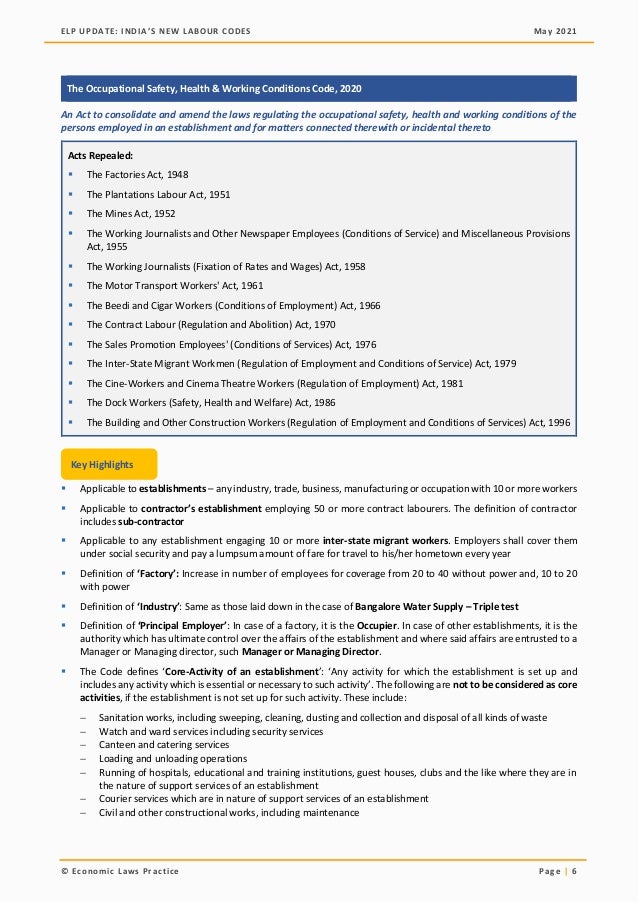 ELP UPDATE: INDIA’S NEW LABOUR CODES May 2021
© Economic Laws Practice Page | 6
The Occupational Safety, Health & Working Conditions Code, 2020
An Act to consolidate and amend the laws regulating the occupational safety, health and working conditions of the
persons employed in an establishment and for matters connected therewith or incidental thereto
Acts Repealed:
▪ The Factories Act, 1948
▪ The Plantations Labour Act, 1951
▪ The Mines Act, 1952
▪ The Working Journalists and Other Newspaper Employees (Conditions of Service) and Miscellaneous Provisions
Act, 1955
▪ The Working Journalists (Fixation of Rates and Wages) Act, 1958
▪ The Motor Transport Workers' Act, 1961
▪ The Beedi and Cigar Workers (Conditions of Employment) Act, 1966
▪ The Contract Labour (Regulation and Abolition) Act, 1970
▪ The Sales Promotion Employees' (Conditions of Services) Act, 1976
▪ The Inter-State Migrant Workmen (Regulation of Employment and Conditions of Service) Act, 1979
▪ The Cine-Workers and Cinema Theatre Workers (Regulation of Employment) Act, 1981
▪ The Dock Workers (Safety, Health and Welfare) Act, 1986
▪ The Building and Other Construction Workers (Regulation of Employment and Conditions of Services) Act, 1996
▪ Applicable to establishments – any industry, trade, business, manufacturing or occupation with 10 or more workers
▪ Applicable to contractor’s establishment employing 50 or more contract labourers. The definition of contractor
includes sub-contractor
▪ Applicable to any establishment engaging 10 or more inter-state migrant workers. Employers shall cover them
under social security and pay a lumpsum amount of fare for travel to his/her hometown every year
▪ Definition of ‘Factory’: Increase in number of employees for coverage from 20 to 40 without power and, 10 to 20
with power
▪ Definition of ‘Industry’: Same as those laid down in the case of Bangalore Water Supply – Triple test
▪ Definition of ‘Principal Employer’: In case of a factory, it is the Occupier. In case of other establishments, it is the
authority which has ultimate control over the affairs of the establishment and where said affairs are entrusted to a
Manager or Managing director, such Manager or Managing Director.
▪ The Code defines ‘Core-Activity of an establishment’: ‘Any activity for which the establishment is set up and
includes any activity which is essential or necessary to such activity’. The following are not to be considered as core
activities, if the establishment is not set up for such activity. These include:
− Sanitation works, including sweeping, cleaning, dusting and collection and disposal of all kinds of waste
− Watch and ward services including security services
− Canteen and catering services
− Loading and unloading operations
− Running of hospitals, educational and training institutions, guest houses, clubs and the like where they are in
the nature of support services of an establishment
− Courier services which are in nature of support services of an establishment
− Civil and other constructional works, including maintenance
Key Highlights
 