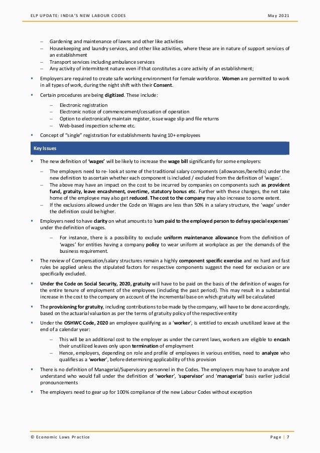 ELP UPDATE: INDIA’S NEW LABOUR CODES May 2021
© Economic Laws Practice Page | 7
− Gardening and maintenance of lawns and other like activities
− Housekeeping and laundry services, and other like activities, where these are in nature of support services of
an establishment
− Transport services including ambulance services
− Any activity of intermittent nature even if that constitutes a core activity of an establishment;
▪ Employers are required to create safe working environment for female workforce. Women are permitted to work
in all types of work, during the night shift with their Consent.
▪ Certain procedures are being digitized. These include:
− Electronic registration
− Electronic notice of commencement/cessation of operation
− Option to electronically maintain register, issue wage slip and file returns
− Web-based inspection scheme etc.
▪ Concept of “single” registration for establishments having 10+ employees
Key Issues
▪ The new definition of ‘wages’ will be likely to increase the wage bill significantly for some employers:
− The employers need to re- look at some of the traditional salary components (allowances/benefits) under the
new definition to ascertain whether each component is included / excluded from the definition of ‘wages’.
− The above may have an impact on the cost to be incurred by companies on components such as provident
fund, gratuity, leave encashment, overtime, statutory bonus etc. Further with these changes, the net take
home of the employee may also get reduced. The cost to the company may also increase to some extent.
− If the exclusions allowed under the Code on Wages are less than 50% in a salary structure, the ‘wage’ under
the definition could be higher.
▪ Employers need to have clarity on what amounts to ‘sum paid to the employed person to defray special expenses’
under the definition of wages.
− For instance, there is a possibility to exclude uniform maintenance allowance from the definition of
‘wages’ for entities having a company policy to wear uniform at workplace as per the demands of the
business requirement.
▪ The review of Compensation/salary structures remain a highly component specific exercise and no hard and fast
rules be applied unless the stipulated factors for respective components suggest the need for exclusion or are
specifically excluded.
▪ Under the Code on Social Security, 2020, gratuity will have to be paid on the basis of the definition of wages for
the entire tenure of employment of the employees (including the past period). This may result in a substantial
increase in the cost to the company on account of the incremental base on which gratuity will be calculated
▪ The provisioning for gratuity, including contributions to be made by the company, will have to be done accordingly,
based on the actuarial valuation as per the terms of gratuity policy of the respective entity
▪ Under the OSHWC Code, 2020 an employee qualifying as a ‘worker’, is entitled to encash unutilized leave at the
end of a calendar year:
− This will be an additional cost to the employer as under the current laws, workers are eligible to encash
their unutilized leaves only upon termination of employment
− Hence, employers, depending on role and profile of employees in various entities, need to analyze who
qualifies as a ‘worker’, before determining applicability of this provision
▪ There is no definition of Managerial/Supervisory personnel in the Codes. The employers may have to analyze and
understand who would fall under the definition of ‘worker’, ‘supervisor’ and ‘managerial’ basis earlier judicial
pronouncements
▪ The employers need to gear up for 100% compliance of the new Labour Codes without exception
 