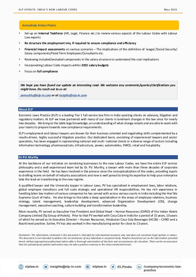 ELP UPDATE: INDIA’S NEW LABOUR CODES May 2021
© Economic Laws Practice Page | 8
▪ Set-up an Internal Taskforce (HR, Legal, Finance etc.) to review various aspects of the Labour Codes with Labour
Law experts
▪ Re structure the employment mix, if required to ensure compliance and efficiency
▪ Financial impact assessments on various scenarios – The implications of the definition of ‘wages’/Social Security/
Salary components/Fixed Term Employees/Consultants etc.
▪ Reviewing included/excluded components in the salary structure to understand the cost implications
▪ Incorporating Labour Code impacts within 2021 salary budgets
▪ Focus on full compliance
We hope you have found our update an interesting read. We welcome any comments/queries/clarifications you
might have. Do reach out to us at:
pvmurthy@elp-in.com or at insights@elp-in.com
About ELP
Economic Laws Practice (ELP) is a leading Tier 1 full-service law firm in India assisting clients on advisory, litigation and
regulatory matters. At ELP we have partnered with many of our clients in landmark changes in the law since for nearly
two decades. We bring to the table legal knowledge, an understanding of what change entails and are able to work with
your teams to prepare towards new compliance requirements.
ELP’s employment and labour lawyers are known for their business oriented and negotiating skills complemented by a
results-driven, highly successful litigation practice. Our dedicated team, consisting of experienced lawyers and sector
specialists, has been engaged in representing national and multi -national clients in a diverse range of sectors including
information technology, pharmaceuticals, infrastructure, power, automobiles, FMCG, retail and hospitality.
Dr P.V. Murthy
At the backbone of our initiative on sensitizing businesses to the new Labour Codes, we have the entire ELP service
philosophy and a well experienced team led by Dr. P.V. Murthy, a lawyer with more than three decades of corporate
experience in the field. He has been involved in the process since the conceptualization of the codes, providing inputs
to drafting teams on behalf of industry associations and now is well poised to bring his expertise to help your enterprise
take the lead on transitioning to the new regime.
A qualified lawyer and the University topper in Labour Laws, PV has specialized in employment laws, labor relations,
global employee transitions and full scale strategic and operational HR responsibilities. He has rich experience in
handling labor law matters of various companies he has served with across various courts in India including the Hon’ble
Supreme Court of India. He also brings to the table a deep specialization in the areas of employee relations, business
strategy, talent management, leadership development, advanced Organization Development (OD), change
management, executive coaching, culture building and transformative leadership.
Most recently, PV served as Executive Vice President and Global Head – Human Resources (CHRO) of the Indian Hotels
Company Limited (Taj Group of Hotels). Prior to that PV worked with Coca Cola in India for a period of 15 years, 10 years
of which he served as its Executive Director – Human Resources, Hindustan Coca Cola Beverages (HCCB) – CHRO and a
Board level position. Earlier, PV has also worked in the manufacturing sector for close to 13 years.
Disclaimer: The information contained in this document is intended for informational purposes only and does not constitute legal opinion or advice.
This document is not intended to address the circumstances of any individual or corporate body. Readers should not act on the information provided
herein without appropriate professional advice after a thorough examination of the facts and circumstances of a situation. There can be no assurance
that the judicial/quasi-judicial authorities may not take a position contrary to the views mentioned herein.
Immediate Action Points
 
