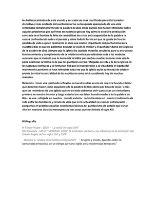 las bellezas pintadas de este mundo y ser cada vez más crucificado para él el carácter
distintivo y más evidente del puritanismo fue su búsqueda apasionada de una vida
reformada completamente por la palabra de dios estos puntos nos hacen reflexionar sobre
algunos problemas que sufrimos en nuestras iglesias hoy como la excesiva predicación
centrada en el hombre la falta de centralidad de cristo en la exposición de la palabra la
escasa confrontación sobre el pecado y sobre todo la forma en que la iglesia de hoy ha
perdido de vista a quien realmente es dios una lección importante del puritanismo para
nuestros días es que no podemos desligar la visión la misión y el quehacer diario de la iglesia
de la palabra de dios siempre que la iglesia ha copiado modelos seculares para su estructura
funcionamiento y cumplimiento de la misión termina pareciéndose más a los modelos
seculares que al modelo que le demanda la biblia por eso hay muchas razones más vale la
pena examinar la forma en la que los puritanos vieron reflejadas su vida y la de la iglesia en
las sagradas escrituras y la forma tan fiel que lo incorporaron a la vida diaria el legado del
movimiento puritano se hace relevante cada vez que la iglesia quita su mirada de cristo y
pierde de vista la centralidad de las escrituras como está sucediendo hoy de muchas
maneras.
Debemos tener una profunda reflexión en nuestros días acerca de nuestra función y labor
que debemos hacer como seguidores de la palabra de Dios dicha por boca de Jesús y más
que ser miembros de una iglesia que no es malo debemos vivir y practicar un cristianismo
primero en nuestro interior y luego exteriorizar esa labor transformadora de la palabra de
Dios se vea reflejada en nuestro mundo exterior convirtiéndose en nuestro testimonio de
vida entre los familiares y circulo de vida que en la actualidad nos vemos entrelazados .
pongamos en práctica aquellas enseñanzas básicas del puritanismo de antaño que es tan
vital en nuestros días sin menosprecias loas cosas que nos brinda el siglo XXI.
Bibliografía
H Trevor-Roper - 2009 “ La crisis del siglo XVII”
MG Paredes - IUS ET VERITAS, 2000” El fenómeno puritano y su influencia en la formación del
Estado Inglés de los siglos XVI y XVII”
Mendez A Anales de la historia Antigua2021 “ brujería y miedo. Apuntes sobre la
comunidad emocional de un clérigo puritano inglés de la modernidad temprana”
 