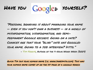 Have you                                 d yourself?

 “Personal branding is about managing your name
 — even if you don't own a business — in a world of
 misinformation, disinformation, and semi-
 permanent Google records. Going on a date?
 Chances are that your “blind” date has Googled
 your name. Going to a job interview? Ditto.”
            - Tim Ferriss, Author of the 4-Hour Work Week (2009)



 Quick Tip: buy your domain name (i.e. www.janesmith.com). This way
 your domain name comes up on the 1st page of a google search
 