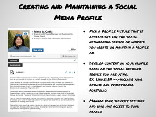 Creating and Maintaining a Social
         Media Profile
                 ●   Pick a Profile picture that is
                     appropriate for the social
                     networking service or website
                     you create or maintain a profile
                     on.

                 ●   Develop content on your profile
                     based on the social network
                     service you are using.
                     Ex. LinkedIN -->include your
                     resume and professional
                     portfolio

                 ●   Manage your security settings
                     and who has access to your
                     profile
 