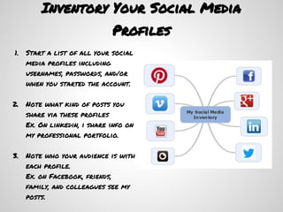 Inventory Your Social Media
                              Profiles
1.   Start a list of all your social
     media profiles including
     usernames, passwords, and/or
     when you started the account.

2.   Note what kind of posts you
     share via these profiles
     Ex. On linkedin, i share info on
     my professional portfolio.

3.   Note who your audience is with
     each profile.
     Ex. on Facebook, friends,
     family, and colleagues see my
     posts.
 