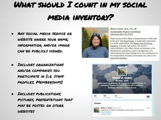 What should I count in my social
                    media inventory?
●   Any social media service or
    website where your name,
    information, and/or image
    can be publicly viewed.


●   Includes organizations
    and/or companies you
    participate in (i.e. staff
    profiles, Memberships)

●   Includes publications,
    pictures, presentations that
    may be posted on other
    websites
 