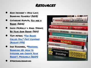 Resources
●   Erik Deckers & Kyle Lacy,
    Branding Yourself (2013)
●   Catherine Kaputa, You are a
    Brand (2010)
●   David McNally & Karl Speaks,
    Be Your Own Brand (2011)
●   Tom peters, "The Brand
    Called You," Fast Company
    (August 1997)
●   Dan Schwabel, "Personal
    Branding 101: How to
    Discover and Create Your
    Brand", Mashable (2009)
●   #personalbranding
 