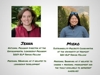 Jenna                                Mieko
National Program Director at the     Sustainability Projects Coordinator
Environmental Leadership Program         at the University of Vermont
     2007 ELP Senior Fellow                2011 ELP Senior Fellow

Personal BRanding as it relates to   Personal Branding as it relates to
     leadership Development          career & personal management and
                                      the tools available to represent
                                                 ourselves
 