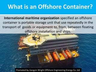 What is an Offshore Container?
International maritime organization specified an offshore
container is portable storage unit that use repeatedly in the
transport of goods or equipment to, from, between floating
offshore installation and ships.
Promoted by Jiangyin Wright Offshore Engineering Energy Co. Ltd
 