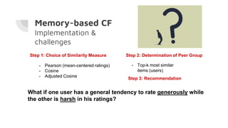Memory-based CF
Implementation &
challenges
Step 1: Choice of Similarity Measure
- Pearson (mean-centered ratings)
- Cosine
- Adjusted Cosine
Step 2: Determination of Peer Group
- Top-k most similar
items (users)
What if one user has a general tendency to rate generously while
the other is harsh in his ratings?
Step 3: Recommendation
 