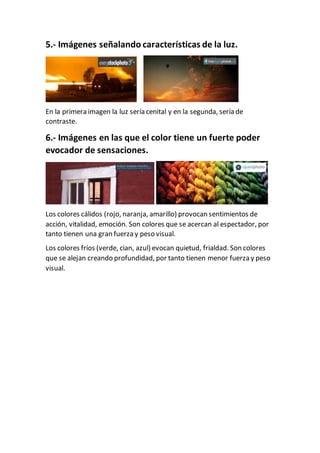 5.- Imágenes señalando características de la luz.
En la primera imagen la luz sería cenital y en la segunda, sería de
contraste.
6.- Imágenes en las que el color tiene un fuerte poder
evocador de sensaciones.
Los colores cálidos (rojo, naranja, amarillo) provocan sentimientos de
acción, vitalidad, emoción. Son colores que se acercan al espectador, por
tanto tienen una gran fuerza y peso visual.
Los colores fríos (verde, cian, azul) evocan quietud, frialdad. Son colores
que se alejan creando profundidad, por tanto tienen menor fuerza y peso
visual.
 