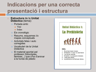 Indicacions per una correcta
presentació i estructura
   Estructura de la Unitat
    Didàctica (tema):
       Portada amb:
           Títol
           Índex
       Eix cronològic
       Resums, esquemes i/o
        mapes conceptuals
       Activitats fetes i auto
        corregides
       Vocabulari de la Unitat
        Didàctica
       El material aportat pel
        professor (fotocòpies,
        làmines...) que s’ha d’arxivar
        a la funda de plàstic
 