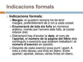 Indicacions formals
   Indicacions formals:
     Marges:    el quadern sempre ha de tenir
      marges, preferiblement de 2 cm a cada costat.
     Enumeració de tots els fulls en números
      aràbics, només per l’anvers dels fulls, al costat
      inferior dret.
     Diàriament has d’anotar la data, el nom de
      l’apartat, el número de la pàgina del llibre dels
      continguts o exercicis que estarem treballant i el
      número d’exercici en qüestió.
     Després de cada exercici posa punt i apart. A
      més a més deixau una línia en blanc. Entre
      apartat i apartat, deixau vàries línies en blanc.
 