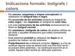 Indicacions formals: bolígrafs i
colors
   Els resums, esquemes o mapes conceptuals es
    realitzaran en bolígraf blau o negre.
   Els enunciats de les activitats sempre en bolígraf de
    color negre, i les respostes en bolígraf de color blau.
   Les auto correccions de les activitats exclusivament es
    faran en bolígraf vermell.
   Els retoladors i bolígrafs de colors els podreu utilitzar en
    els títols o aquelles anotacions que creieu convenients
    destacar.
   Està totalment prohibit la utilització del llapis en el
    quadern de classe i en els exàmens.
   Preferiblement no s’utilitzarà corrector (tippex); si s’ha de
    rectificar alguna cosa sa taxarà amb una línia fina l’error i
    es posarà entre parèntesi, i se continuarà escrivint en el
    costat. Aquest criteri també es vàlid pels exàmens.
 