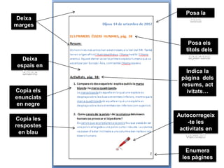 Posa la
 Deixa           data
marges


                 Posa els
                títols dels
   Deixa         apartats
 espais en
   blanc        Indica la
              pàgina dels
              resums, act
Copia els       ivitats…
enunciats
en negre

             Autocorregeix
Copia les
                 -te les
respostes
              activitats en
 en blau
                vermell

                 Enumera
               les pàgines
 