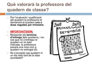 Què valorarà la professora del
quadern de classe?
   Per l’avaluació i qualificació
    del quadern la professora te
    demanarà el quadern una o
    dues vegades per trimestre.

   IMPORTANTÍSSIM:
   Respectar els terminis
    d’entrega dels quaderns, i en
    cas que no s’entregui el
    quadern en la data
    indicada, la professora
    posarà una nota com a
    quadern no entregat (0).
   No s’accepta cap quadern ni
    un dia més tard de la data
    acordada!!!
 
