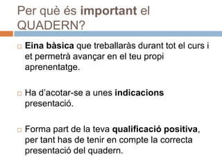 Per què és important el
QUADERN?
   Eina bàsica que treballaràs durant tot el curs i
    et permetrà avançar en el teu propi
    aprenentatge.

   Ha d’acotar-se a unes indicacions
    presentació.

   Forma part de la teva qualificació positiva,
    per tant has de tenir en compte la correcta
    presentació del quadern.
 