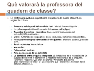 Què valorarà la professora del
quadern de classe?
   La professora avaluarà i qualificarà el quadern de classe atenent els
    següents criteris:

       Presentació i disposició formal del text: netedat, bona cal·ligrafia...
       Ús dels marges i utilització correcta dels colors del bolígraf
       Aspectes lingüístics i normatius: lèxic, coherència i cohesió del
        text, ortografia, puntuació...
       Ordre: numeració de les pàgines, blocs, títols, data, número de les activitats...
       Realització de mapes conceptuals i/o esquemes: amplitud, claredat, paraules
        clau...
       Realització totes les activitats
       Vocabulari
       Fotocòpies i làmines
       Auto correccions de les activitats
       La correcció entre pregunta i resposta. La introducció de la resposta amb un
        subjecte ben definit. T’aconsellem la repetició de l’enunciat de la pregunta.
        (Exemple: Pregunta: Què eren els gremis? Resposta. Els gremis
        eren corporacions d’oficis o associacions que exercien el monopoli d’una
        activitat artesana...).
 