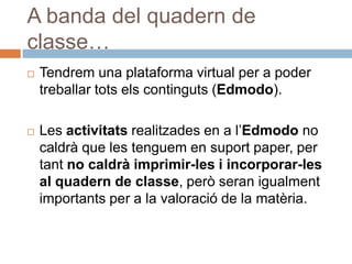 A banda del quadern de
classe…
   Tendrem una plataforma virtual per a poder
    treballar tots els continguts (Edmodo).

   Les activitats realitzades en a l’Edmodo no
    caldrà que les tenguem en suport paper, per
    tant no caldrà imprimir-les i incorporar-les
    al quadern de classe, però seran igualment
    importants per a la valoració de la matèria.
 