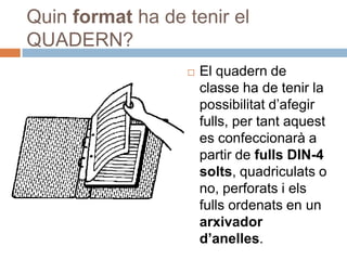 Quin format ha de tenir el
QUADERN?
                     El quadern de
                      classe ha de tenir la
                      possibilitat d’afegir
                      fulls, per tant aquest
                      es confeccionarà a
                      partir de fulls DIN-4
                      solts, quadriculats o
                      no, perforats i els
                      fulls ordenats en un
                      arxivador
                      d’anelles.
 