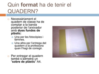 Quin format ha de tenir el
QUADERN?
   Necessàriament el
    quadern de classe ha de
    comptar a la banda
    posterior de l’arxivador
    amb dues fundes de
    plàstic:
       Una per les fotocòpies i
        làmines.
       Una altra per l’entrega del
        quadern a la professora
        quan l’hagi de corregir.

   Per entregar el quadern
    també s’admetrà un
    “sobre de plàstic” A4.
 