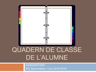 QUADERN DE CLASSE 
DE L’ALUMNE 
ASSIGNATURA 
IES Santa Maria / Curs 2014-2015 
 