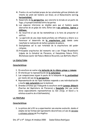 Dto. Gª e Hª Colegio Al-Andalus 2000 Isabel Eslava Rodríguez
4. Frente a la verticalidad propia de las catedrales góticas (símbolo del
intento de unión del hombre con Dios), en el Renacimiento será la
horizontalidad.
5. Desarrollo de la perspectiva, que concreta la mirada en un punto de
fuga, y la proporcionalidad entre las partes
6. Los espacios interiores se diseñan para que el hombre pueda
abarcarlos de un golpe de vista, Éstos van a ser unitarios, ligeros y
diáfanos,
7. Se recurrirá al uso de las matemáticas a la hora de proyectar el
edificio.
8. La aparición de una clase media profana con influencia y dinero va a
favorecer el desarrollo de la arquitectura civil, dando como
resultado la realización de bellos ejemplos de palacio,
9. Desligándose así la casi totalidad de la arquitectura del poder
religioso.
10. Principales arquitectos del momento van a ser Filippo Brunelleschi
(cúpula de la Catedral de Florencia, el famosísimo Palacio Pitti),
Michelozzo (autor del Palacio Médicis-Riccardi), Leo Battista Alberti
LA ESCULTURA
Características
1. En escultura se vuelve a la imitación de la clásica griega y romana
2. El interés por la representación de la naturaleza
3. Las composiciones siguen la pauta de la búsqueda de la profundidad
por medio del uso de la perspectiva
4. Representación de los tipos humanos responde a una individualización
y mucho más naturalista que la medieval.
5. Grandes artistas que trabajarán la escultura serán Lorenzo Ghiberti
(Puertas del Baptisterio de Florencia) y Donatello (del que serán
obras especialmente representativas su San Jorge, el David y la
estatua ecuestre de el Gattamelata),
LA PINTURA
Características
1. La pintura del s.XV va a experimentar una enorme evolución, desde el
empleo de las formas aún ligeramente decorativas y el uso de dorados
y vistosos colores de Fra Angélico
 