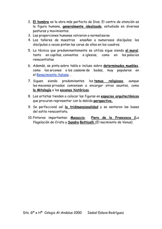 Dto. Gª e Hª Colegio Al-Andalus 2000 Isabel Eslava Rodríguez
2. El hombre es la obra más perfecta de Dios. El centro de atención es
la figura humana, generalmente idealizada, estudiada en diversas
posturas y movimientos.
3. Las proporciones humanas volvieron a normalizarse
4. Los talleres de maestros enseñan a numerosos discípulos; los
discípulos a veces pintan las caras de ellos en los cuadros.
5. La técnica que predominantemente se utiliza sigue siendo el mural,
tanto en capillas, conventos e iglesias, como en los palacios
renacentistas
6. Además, se pinta sobre tabla e incluso sobre determinados muebles,
como los arcones o los cassone de bodas, muy populares en
el Renacimiento italiano. .
7. Siguen siendo predominantes los temas religiosos, aunque
los mecenas privados comienzan a encargar otros asuntos, como
la Mitología o las escenas históricas.
8. Los artistas tienden a colocar las figuras en espacios arquitectónicos
que procuran representar con la debida perspectiva.
9. Se perfeccionó así la tridimensionalidad y se sentaron las bases
del estilo renacentista.
10. Pintores importantes: Masaccio, Piero de la Francesca (La
flagelación de Cristo y Sandro Botticelli (El nacimiento de Venus)
 