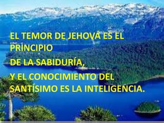 EL TEMOR DE JEHOVÁ ES EL
PRINCIPIO
DE LA SABIDURÍA,
Y EL CONOCIMIENTO DEL
SANTÍSIMO ES LA INTELIGENCIA.
 