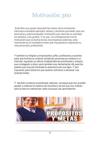 12
Motivación 360
Este libro nos ayuda descubrirlas claves de la motivación
intrínseca mediante ejemplos,tareas y desafíos que harán que uno
descubray potenciaaquella motivación que nace de su voluntad,
los anhelos y los gustos. Y es que, en contraposicióncon la
motivación que se deriva de las recompensas externas, esta
motivación es el verdadero motor que impulsará la mejora de su
vida personal y profesional.
Y también va dirigido a empresarios,jefes,profesores ycoaches
para que formenun entorno donde las personas se motiven a sí
mismas, logrando un efecto multiplicadorde positividad y energía
que contagiará a otros; pero también una herramienta útil para los
padres que buscan fomentar la autonomía de sus hijos. Y por
supuesto,para todos los que quieran animarse a alcanzar sus
propias metas.
Y también contiene enseñanzas valiosas, consejos que nos pueden
ayudar a obtenerel máximo de nosotros y de los que nos rodean,
pero la idea es interiorizar cada cosaque vas aprendiendo.
 