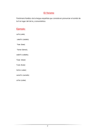 7
El Yeísmo
Fenómeno fonético de la lengua española que consiste en pronunciar el sonido de
la ll en lugar del de la y consonántica.
Ejemplo:
caYe (calle)
cabaYo (caballo)
Yave (llave)
Yamar (llamar),
cabeYo (cabello),
Yevar (llevar)
Yuvia (lluvia)
CaYar (callar)
cameYo (camello)
coYar (collar)
 