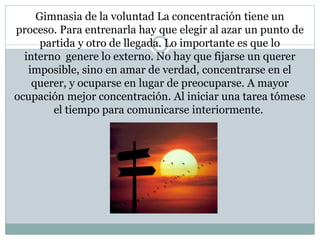 Gimnasia de la voluntad La concentración tiene un 
proceso. Para entrenarla hay que elegir al azar un punto de 
partida y otro de llegada. Lo importante es que lo 
interno genere lo externo. No hay que fijarse un querer 
imposible, sino en amar de verdad, concentrarse en el 
querer, y ocuparse en lugar de preocuparse. A mayor 
ocupación mejor concentración. Al iniciar una tarea tómese 
el tiempo para comunicarse interiormente. 
 