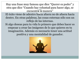 Hay una frase muy famosa que dice “Querer es poder” y 
otra que dice “Cuando hay voluntad para hacer algo, se 
encuentra la manera” 
El éxito viene de adentro hacia afuera no de afuera hacia 
dentro. En otras palabras, las cosas externas sólo son un 
reflejo de las internas. 
Si algo deseas para tu vida lo primero que debes hacer es 
empezar a crear las imágenes de lo que quieres en tu 
imaginación. Además es necesario tener una actitud 
positiva y una mentalidad de ganador. 
 