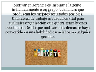 Motivar en gerencia es inspirar a la gente, 
individualmente o en grupo, de manera que 
produzcan los mejores resultados posibles. 
Una fuerza de trabajo motivada es vital para 
cualquier organización que quiera tener buenos 
resultados. De allí que motivar a los demás se haya 
convertido en una habilidad esencial para cualquier 
gerente. 
 