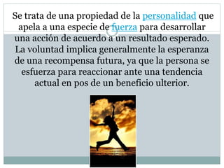 Se trata de una propiedad de la personalidad que 
apela a una especie de fuerza para desarrollar 
una acción de acuerdo a un resultado esperado. 
La voluntad implica generalmente la esperanza 
de una recompensa futura, ya que la persona se 
esfuerza para reaccionar ante una tendencia 
actual en pos de un beneficio ulterior. 
 