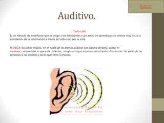 Auditivo.
• Definición
Es un método de enseñanza que se dirige a los estudiantes cuyo estilo de aprendizaje se orienta más hacia la
asimilación de la información a través del oído y no por la vista.
TECNICA: Escuchar música, oír el habla de los demás, platicar con alguna persona, captar el
mensaje, comprender lo que esta diciendo, imaginar lo que estamos escuchando, diferencias las voces de las
personas o los sonidos y tonos que tiene la música.
ÍNDICE.
 