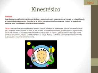 Kinestésico
Concepto
Cuando se procesa la información asociándola a las sensaciones y movimientos, al cuerpo, se esta utilizando
el sistema de representación kinestésico. Se utiliza este sistema de forma natural cuando se aprende un
deporte, pero también para muchas otras actividades.
Tecnica: Las personas que se dedican a la danza, utilizan este tipo de aprendizaje, porque utilizan su cuerpo
para aprender esta actividad, es decir, al practicar los pasos van aprendiendo, y mientras más lo practiquen
serán más hábiles; la danza es una forma en la cual tu cuerpo se expresa, ya que al bailar el cuerpo siente
diversas sensaciones, no solo aprende, también se relaja, disfruta y satisface esa necesidad de movimiento
que su cuerpo requiere constantemente.
ÍNDICE.
 