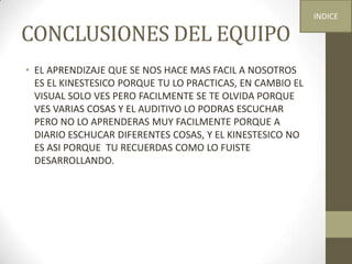CONCLUSIONES DEL EQUIPO
• EL APRENDIZAJE QUE SE NOS HACE MAS FACIL A NOSOTROS
ES EL KINESTESICO PORQUE TU LO PRACTICAS, EN CAMBIO EL
VISUAL SOLO VES PERO FACILMENTE SE TE OLVIDA PORQUE
VES VARIAS COSAS Y EL AUDITIVO LO PODRAS ESCUCHAR
PERO NO LO APRENDERAS MUY FACILMENTE PORQUE A
DIARIO ESCHUCAR DIFERENTES COSAS, Y EL KINESTESICO NO
ES ASI PORQUE TU RECUERDAS COMO LO FUISTE
DESARROLLANDO.
INDICE
 