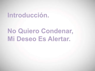 Introducción.
No Quiero Condenar,
Mi Deseo Es Alertar.
 