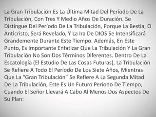 La Gran Tribulación Es La Última Mitad Del Período De La
Tribulación, Con Tres Y Medio Años De Duración. Se
Distingue Del Período De La Tribulación, Porque La Bestia, O
Anticristo, Será Revelado, Y La Ira De DIOS Se Intensificará
Grandemente Durante Este Tiempo. Además, En Este
Punto, Es Importante Enfatizar Que La Tribulación Y La Gran
Tribulación No Son Dos Términos Diferentes. Dentro De La
Escatología (El Estudio De Las Cosas Futuras), La Tribulación
Se Refiere A Todo El Período De Los Siete Años, Mientras
Que La “Gran Tribulación” Se Refiere A La Segunda Mitad
De La Tribulación, Este Es Un Futuro Período De Tiempo,
Cuando El Señor Llevará A Cabo Al Menos Dos Aspectos De
Su Plan:
 